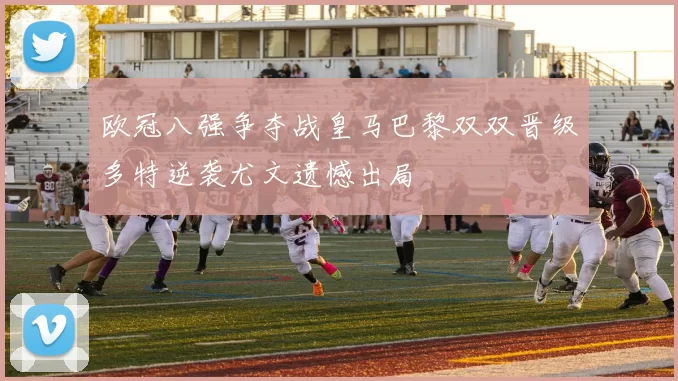 欧冠八强争夺战皇马巴黎双双晋级多特逆袭尤文遗憾出局