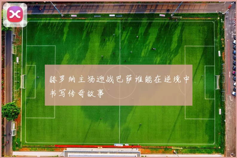 赫罗纳主场迎战巴萨谁能在逆境中书写传奇故事