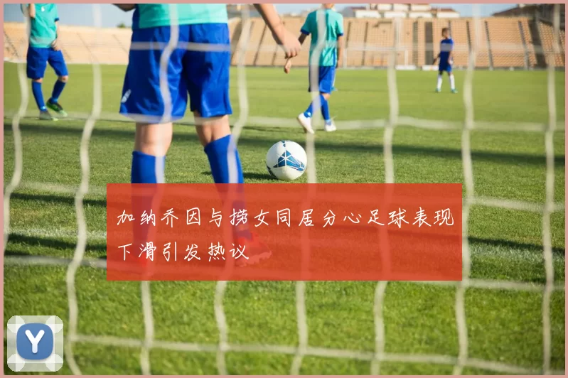加纳乔因与捞女同居分心足球表现下滑引发热议