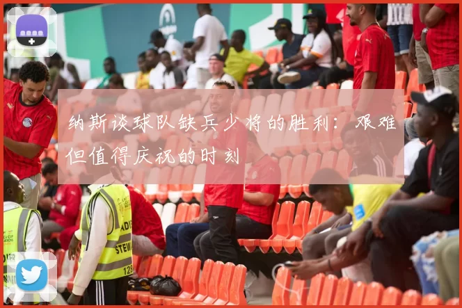 纳斯谈球队缺兵少将的胜利：艰难但值得庆祝的时刻