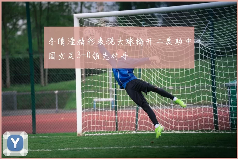 李晴潼精彩表现头球梅开二度助中国女足3-0领先对手