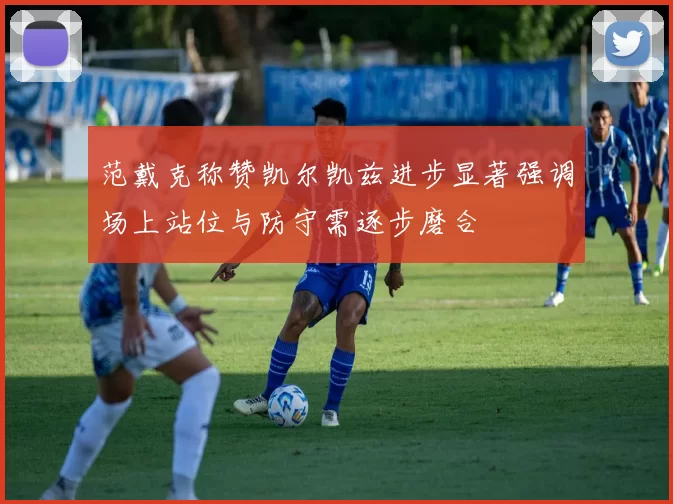 范戴克称赞凯尔凯兹进步显著强调场上站位与防守需逐步磨合