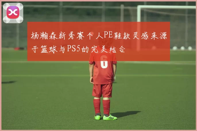 杨瀚森新秀赛个人PE鞋款灵感来源于篮球与PS5的完美结合