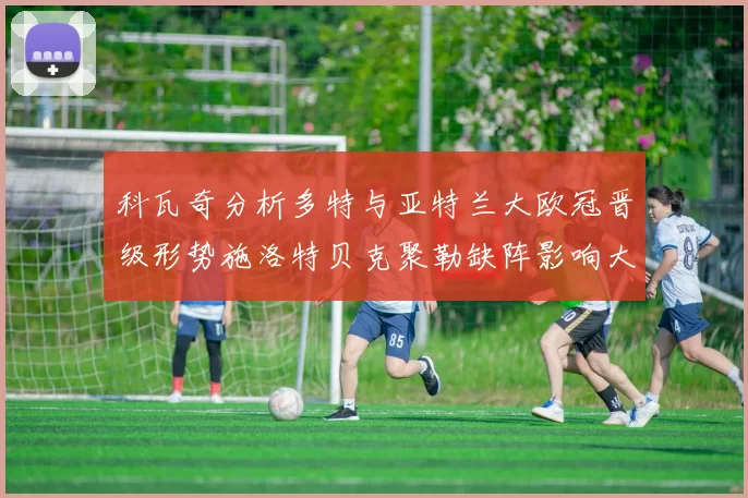 科瓦奇分析多特与亚特兰大欧冠晋级形势施洛特贝克聚勒缺阵影响大