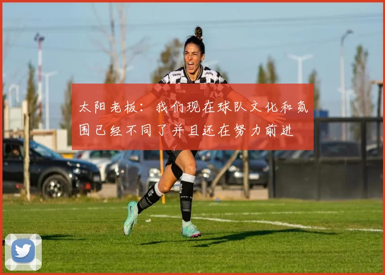 太阳老板：我们现在球队文化和氛围已经不同了并且还在努力前进