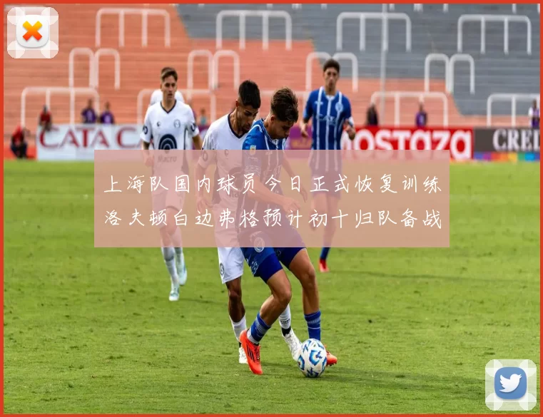 上海队国内球员今日正式恢复训练洛夫顿白边弗格预计初十归队备战新赛季