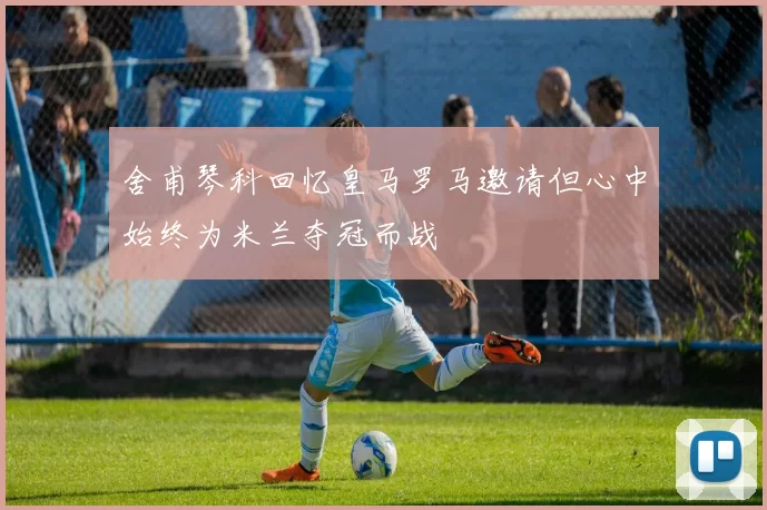 舍甫琴科回忆皇马罗马邀请但心中始终为米兰夺冠而战