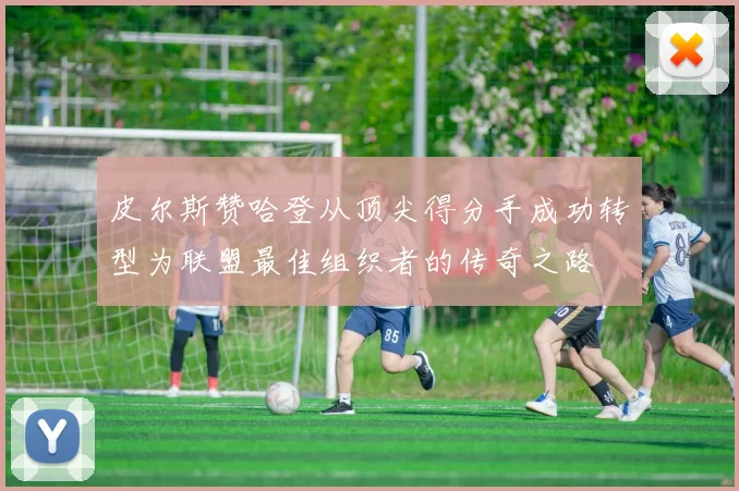 皮尔斯赞哈登从顶尖得分手成功转型为联盟最佳组织者的传奇之路
