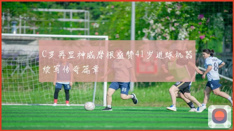 C罗再显神威摩根盛赞41岁进球机器续写传奇篇章