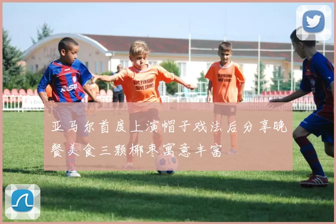 亚马尔首度上演帽子戏法后分享晚餐美食三颗椰枣寓意丰富