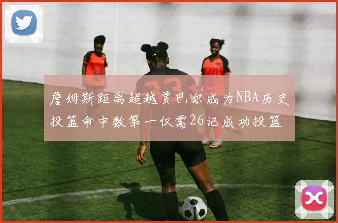 詹姆斯距离超越贾巴尔成为NBA历史投篮命中数第一仅需26记成功投篮