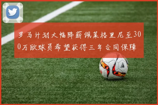 罗马计划大幅降薪佩莱格里尼至300万欧球员希望获得三年合同保障