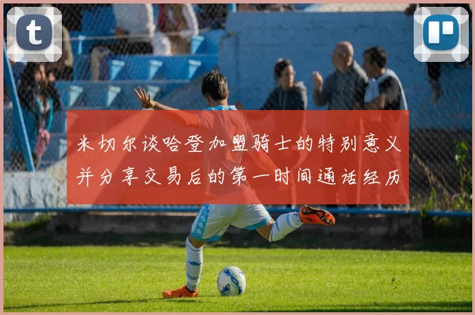 米切尔谈哈登加盟骑士的特别意义并分享交易后的第一时间通话经历