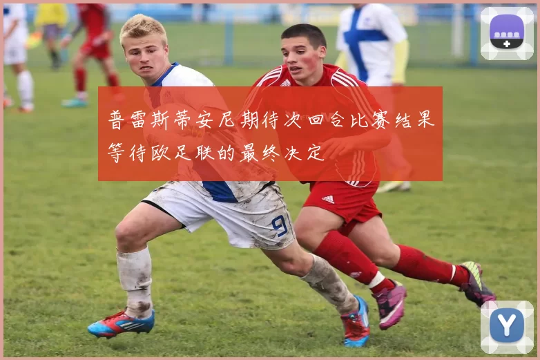 普雷斯蒂安尼期待次回合比赛结果等待欧足联的最终决定