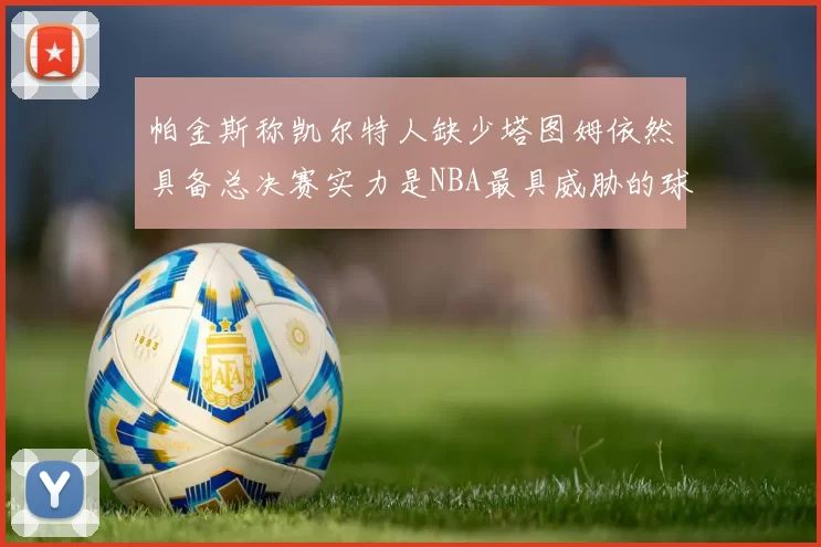 帕金斯称凯尔特人缺少塔图姆依然具备总决赛实力是NBA最具威胁的球队