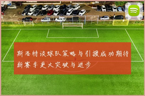 斯洛特谈球队策略与引援成功期待新赛季更大突破与进步