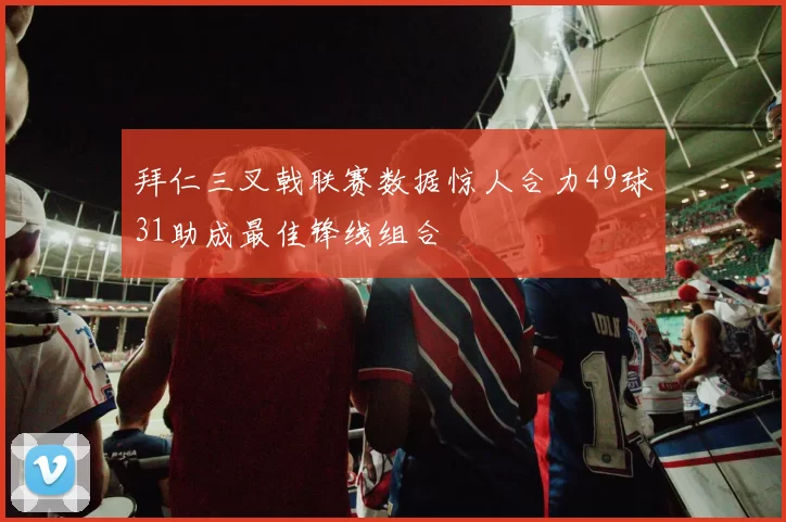 拜仁三叉戟联赛数据惊人合力49球31助成最佳锋线组合