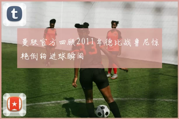 曼联官方回顾2011年德比战鲁尼惊艳倒钩进球瞬间