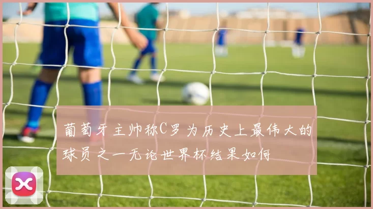 葡萄牙主帅称C罗为历史上最伟大的球员之一无论世界杯结果如何