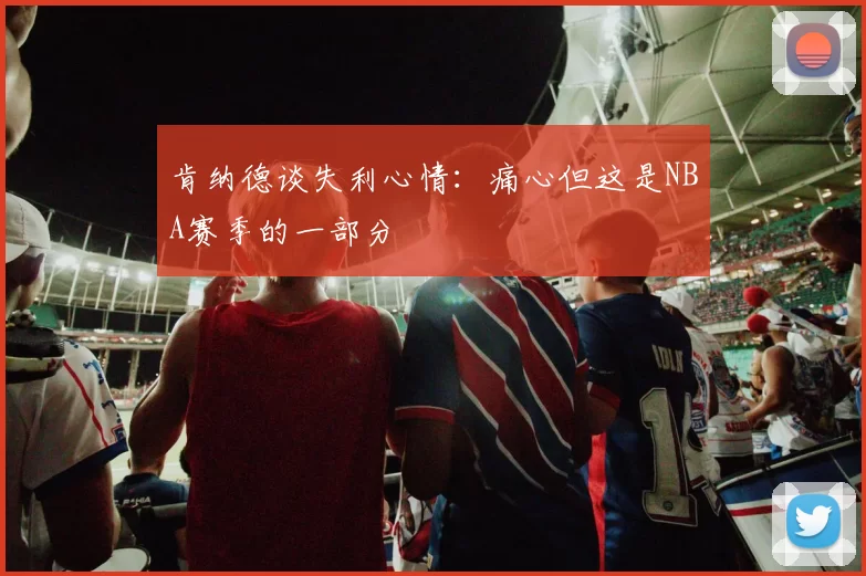 肯纳德谈失利心情：痛心但这是NBA赛季的一部分