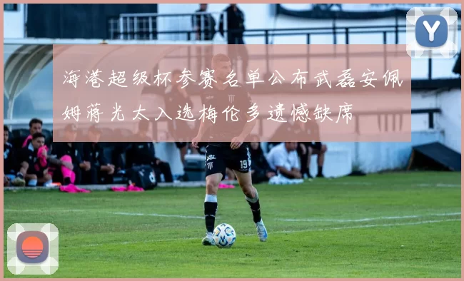 海港超级杯参赛名单公布武磊安佩姆蒋光太入选梅伦多遗憾缺席