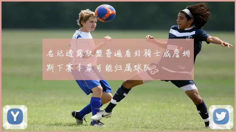 名记透露联盟普遍看好骑士成詹姆斯下赛季最可能归属球队
