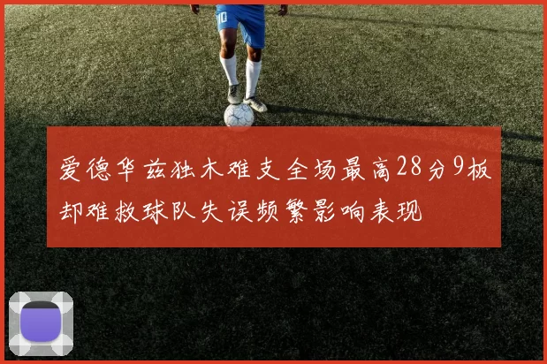 爱德华兹独木难支全场最高28分9板却难救球队失误频繁影响表现