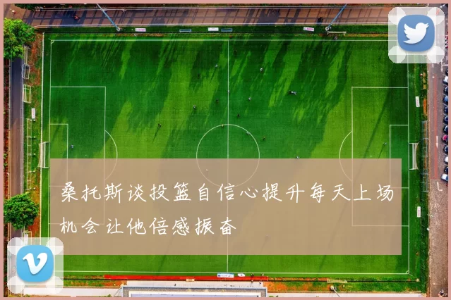 桑托斯谈投篮自信心提升每天上场机会让他倍感振奋