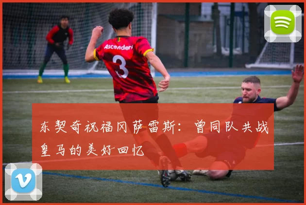 东契奇祝福冈萨雷斯：曾同队共战皇马的美好回忆